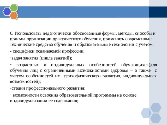 6. Использовать педагогически обоснованные формы, методы, способы и приемы организации практического обучения, применять современные технические средства обучения и образовательные технологии с учетом: - специфики осваиваемой профессии; задач занятия (цикла занятий);  возрастных и индивидуальных особенностей обучающихся (для обучения лиц с ограниченными возможностями здоровья – а также с учетом особенностей их психофизического развития, индивидуальных возможностей); стадии профессионального развития;  возможности освоения образовательной программы на основе индивидуализации ее содержания; 