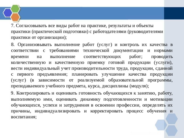 7. Согласовывать все виды работ на практике, результаты и объекты практики (практической подготовки) с работодателями (руководителями практики от организации); 8. Организовывать выполнение работ (услуг) и контроль их качества в соответствии с требованиями технической документации и нормами времени на выполнение соответствующих работ;  проводить количественную и качественную приемку готовой продукции (услуги), вести индивидуальный учет производительности труда, продукции, сданной с первого предъявления;  планировать улучшение качества продукции (услуг) (в зависимости от реализуемой образовательной программы, преподаваемого учебного предмета, курса, дисциплины (модуля); 9. Контролировать и оценивать готовность обучающихся к занятию, работу, выполняемую ими, оценивать динамику подготовленности и мотивации обучающихся, успехи и затруднения в освоении профессии, определять их причины, индивидуализировать и корректировать процесс обучения и воспитания; 