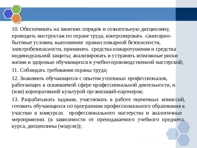 10. Обеспечивать на занятиях порядок и сознательную дисциплину, проводить инструктаж по охране труда, контролировать санитарно-бытовые условия, выполнение правил пожарной безопасности, электробезопасности, применять средства пожаротушения и средства индивидуальной защиты; анализировать и устранять возможные риски жизни и здоровью обучающихся в учебно-производственной мастерской; 11. Соблюдать требования охраны труда; 12. Знакомить обучающихся с опытом успешных профессионалов, работающих в осваиваемой сфере профессиональной деятельности, и (или) корпоративной культурой организаций-партнеров; 13. Разрабатывать задания, участвовать в работе оценочных комиссий, готовить обучающихся по программам профессионального образования к участию в конкурсах профессионального мастерства и аналогичных мероприятиях (в зависимости от преподаваемого учебного предмета, курса, дисциплины (модуля)); 