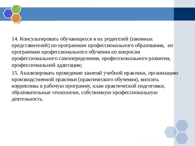 14. Консультировать обучающихся и их родителей (законных представителей) по программам профессионального образования, по программам профессионального обучения по вопросам профессионального самоопределения, профессионального развития, профессиональной адаптации; 15. Анализировать  проведение занятий учебной практики, организацию производственной практики (практического обучения), вносить коррективы в рабочую программу, план практической подготовки, образовательные технологии, собственную профессиональную деятельность. 