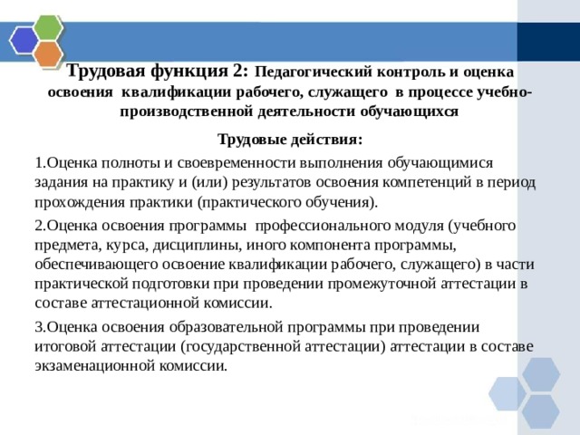    Трудовая функция 2: Педагогический контроль и оценка освоения квалификации рабочего, служащего в процессе учебно-производственной деятельности обучающихся  Трудовые действия: Оценка полноты и своевременности выполнения обучающимися задания на практику и (или) результатов освоения компетенций в период прохождения практики (практического обучения). Оценка освоения программы профессионального модуля (учебного предмета, курса, дисциплины, иного компонента программы, обеспечивающего освоение квалификации рабочего, служащего) в части практической подготовки при проведении промежуточной аттестации в составе аттестационной комиссии. Оценка освоения образовательной программы при проведении итоговой аттестации (государственной аттестации) аттестации в составе экзаменационной комиссии. 