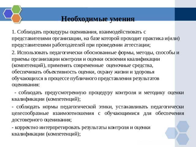 Необходимые умения 1. Соблюдать процедуры оценивания, взаимодействовать с представителями организации, на базе которой проходит практика и(или) представителями работодателей при проведении аттестации; 2. Использовать педагогически обоснованные формы, методы, способы и приемы организации контроля и оценки освоения квалификации (компетенций), применять современные оценочные средства, обеспечивать объективность оценки, охрану жизни и здоровья обучающихся в процессе публичного представления результатов оценивания:  - соблюдать предусмотренную процедуру контроля и методику оценки квалификации (компетенций); - соблюдать нормы педагогической этики, устанавливать педагогически целесообразные взаимоотношения с обучающимися для обеспечения достоверного оценивания; - корректно интерпретировать результаты контроля и оценки квалификации (компетенций); 