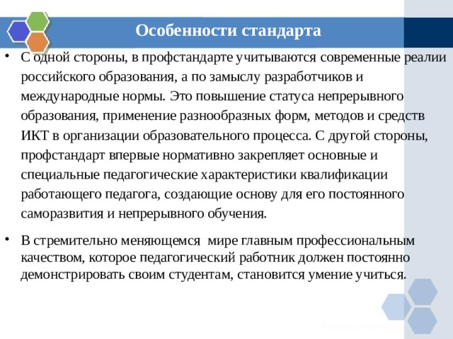 Особенности стандарта С одной стороны, в профстандарте учитываются современные реалии российского образования, а по замыслу разработчиков и международные нормы. Это повышение статуса непрерывного образования, применение разнообразных форм, методов и средств ИКТ в организации образовательного процесса. С другой стороны, профстандарт впервые нормативно закрепляет основные и специальные педагогические характеристики квалификации работающего педагога, создающие основу для его постоянного саморазвития и непрерывного обучения. В стремительно меняющемся мире главным профессиональным качеством, которое педагогический работник должен постоянно демонстрировать своим студентам, становится умение учиться. 