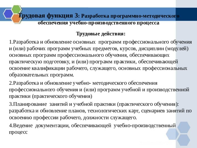 Трудовая функция 3 : Разработка программно-методического обеспечения учебно-производственного процесса Трудовые действия: Р азработка и обновление основных программ профессионального обучения и (или) рабочих программ учебных предметов, курсов, дисциплин (модулей) основных программ профессионального обучения, обеспечивающих практическую подготовку, и (или) программ практики, обеспечивающей освоение квалификации рабочего, служащего, основных профессиональных образовательных программ. Р азработка и обновление учебно- методического обеспечения профессионального обучения и (или) программ учебной и производственной практики (практического обучения) Планирование занятий и учебной практики (практического обучения): разработка и обновление планов, технологических карт, сценариев занятий по освоению профессии рабочего, должности служащего. Ведение документации, обеспечивающей учебно-производственный процесс 