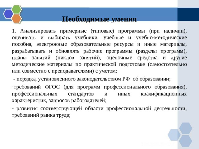 Необходимые умения 1. Анализировать примерные (типовые) программы (при наличии), оценивать и выбирать учебники, учебные и учебно-методические пособия, электронные образовательные ресурсы и иные материалы, разрабатывать и обновлять рабочие программы (разделы программ), планы занятий (циклов занятий), оценочные средства и другие методические материалы по практической подготовке (самостоятельно или совместно с преподавателями) с учетом:  - порядка, установленного законодательством РФ об образовании; требований ФГОС (для программ профессионального образования), профессиональных стандартов и иных квалификационных характеристик, запросов работодателей; - развития соответствующей области профессиональной деятельности, требований рынка труда; 