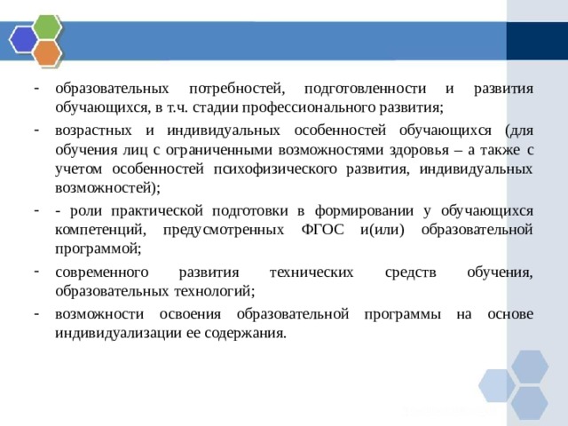 образовательных потребностей, подготовленности и развития обучающихся, в т.ч. стадии профессионального развития; возрастных и индивидуальных особенностей обучающихся (для обучения лиц с ограниченными возможностями здоровья – а также  с учетом особенностей психофизического развития, индивидуальных возможностей); - роли практической подготовки в формировании у обучающихся компетенций, предусмотренных ФГОС и(или) образовательной программой; современного развития технических средств обучения, образовательных технологий; возможности освоения образовательной программы на основе индивидуализации ее содержания. 