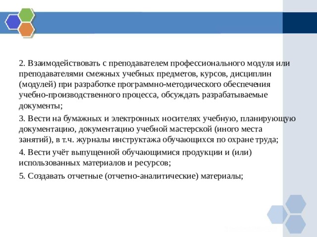 2. Взаимодействовать с преподавателем профессионального модуля или преподавателями смежных учебных предметов, курсов, дисциплин (модулей) при разработке программно-методического обеспечения учебно-производственного процесса, обсуждать разрабатываемые документы; 3. Вести на бумажных и электронных носителях учебную, планирующую документацию, документацию учебной мастерской (иного места занятий), в т.ч. журналы инструктажа обучающихся по охране труда; 4. Вести учёт выпущенной обучающимися  продукции и (или) использованных материалов и ресурсов; 5. Создавать отчетные (отчетно-аналитические) материалы; 
