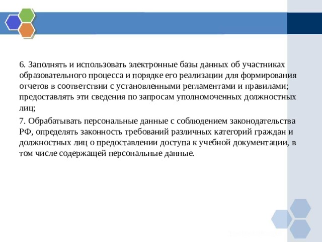 6. Заполнять и использовать электронные базы данных об участниках образовательного процесса и порядке его реализации для формирования отчетов в соответствии с установленными регламентами и правилами; предоставлять эти сведения по запросам уполномоченных должностных лиц; 7. Обрабатывать персональные данные с соблюдением законодательства РФ, определять законность требований различных категорий граждан и должностных лиц о предоставлении доступа к учебной документации, в том числе содержащей персональные данные. 