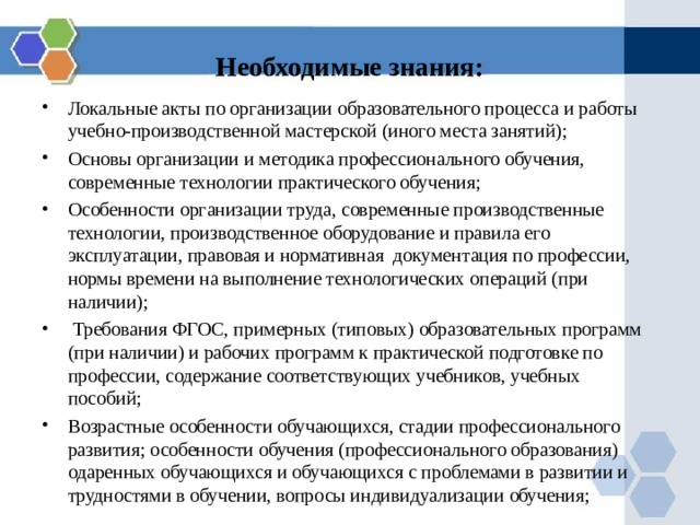 Необходимые знания: Локальные акты по организации образовательного процесса и работы учебно-производственной мастерской (иного места занятий); Основы организации и методика профессионального обучения, современные технологии практического обучения; Особенности организации труда, современные производственные технологии, производственное оборудование и правила его эксплуатации, правовая и нормативная документация по профессии, нормы времени на выполнение технологических операций (при наличии);  Требования ФГОС, примерных (типовых) образовательных программ (при наличии) и рабочих программ к практической подготовке по профессии, содержание соответствующих учебников, учебных пособий; Возрастные особенности обучающихся, стадии профессионального развития; особенности обучения (профессионального образования) одаренных обучающихся и обучающихся с проблемами в развитии и трудностями в обучении, вопросы индивидуализации обучения; 