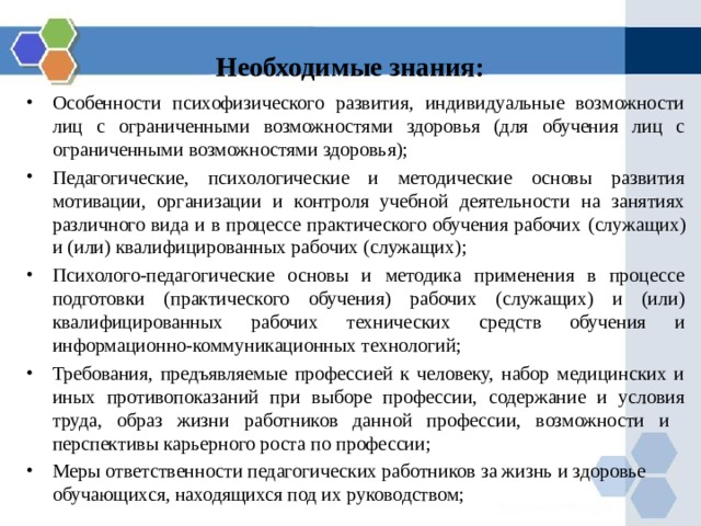 Необходимые знания: Особенности психофизического развития, индивидуальные возможности лиц с ограниченными возможностями здоровья (для обучения лиц с ограниченными возможностями здоровья); Педагогические, психологические и методические основы развития мотивации, организации и контроля учебной деятельности на занятиях различного вида и в процессе практического обучения рабочих (служащих) и (или) квалифицированных рабочих (служащих) ; Психолого-педагогические основы и методика применения в процессе подготовки (практического обучения) рабочих (служащих) и (или) квалифицированных рабочих технических средств обучения и информационно-коммуникационных технологий; Требования, предъявляемые профессией к человеку, набор медицинских и иных противопоказаний при выборе профессии, содержание и условия труда, образ жизни работников данной профессии, возможности и перспективы карьерного роста по профессии; Меры ответственности педагогических работников за жизнь и здоровье обучающихся, находящихся под их руководством;   