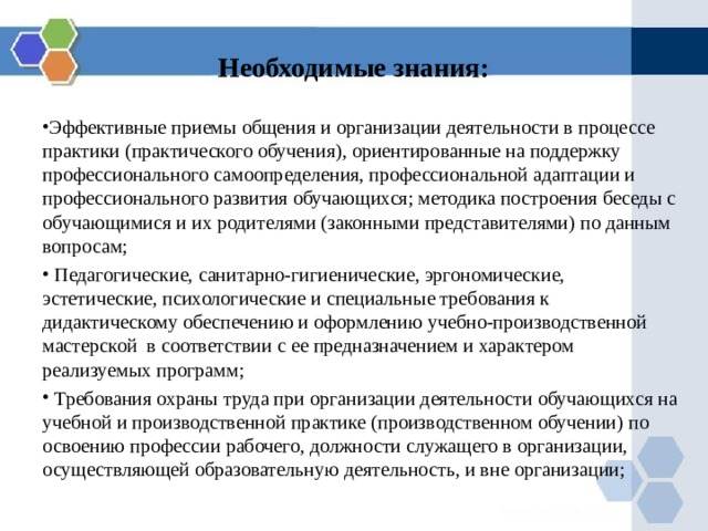 Необходимые знания: Эффективные приемы общения и организации деятельности в процессе практики (практического обучения), ориентированные на поддержку профессионального самоопределения, профессиональной адаптации и профессионального развития обучающихся; методика построения беседы с обучающимися и их родителями (законными представителями) по данным вопросам;  Педагогические, санитарно-гигиенические, эргономические, эстетические, психологические и специальные требования к дидактическому обеспечению и оформлению учебно-производственной мастерской в соответствии с ее предназначением и характером реализуемых программ;  Требования охраны труда при организации деятельности обучающихся на учебной и производственной практике (производственном обучении) по освоению профессии рабочего, должности служащего в организации, осуществляющей образовательную деятельность, и вне организации; 