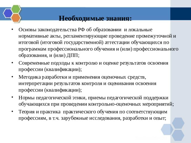 Необходимые знания: Основы законодательства РФ об образовании и локальные нормативные акты, регламентирующие проведение промежуточной и итоговой (итоговой государственной) аттестации обучающихся по программам профессионального обучения и (или) профессионального образования, и (или) ДПП; Современные подходы к контролю и оценке результатов освоения профессии (квалификации); Методика разработки и применения оценочных средств, интерпретации результатов контроля и оценивания освоения профессии (квалификации); Нормы педагогической этики, приемы педагогической поддержки обучающихся при проведении контрольно-оценочных мероприятий; Теория и практика практического обучения по соответствующим профессиям, в т.ч. зарубежные исследования, разработки и опыт; 