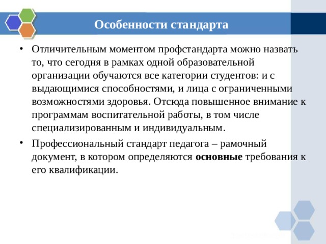 Особенности стандарта Отличительным моментом профстандарта можно назвать то, что сегодня в рамках одной образовательной организации обучаются все категории студентов: и с выдающимися способностями, и лица с ограниченными возможностями здоровья . Отсюда повышенное внимание к программам воспитательной работы, в том числе специализированным и индивидуальным. Профессиональный стандарт педагога – рамочный документ, в котором определяются основные требования к его квалификации.  