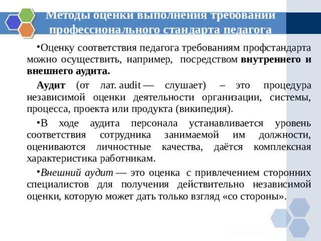 Методы оценки выполнения требований профессионального стандарта педагога Оценку соответствия педагога требованиям профстандарта можно осуществить, например,  посредством  внутреннего и внешнего аудита. Аудит (от лат. audit — слушает)  – это  процедура независимой оценки деятельности организации, системы, процесса, проекта или продукта (википедия). В ходе аудита персонала устанавливается уровень соответствия сотрудника занимаемой им должности, оцениваются личностные качества, даётся комплексная характеристика работникам. Внешний аудит  — это оценка  с привлечением сторонних специалистов для получения действительно независимой оценки, которую может дать только взгляд «со стороны». 