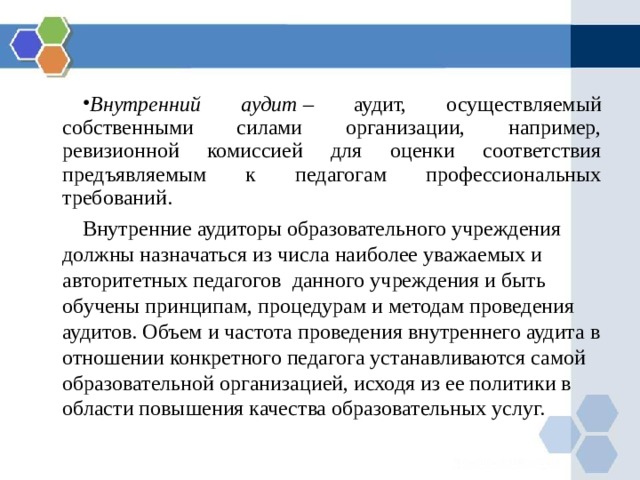 Внутренний аудит  – аудит, осуществляемый собственными силами организации, например, ревизионной комиссией для оценки соответствия предъявляемым к педагогам профессиональных требований. Внутренние аудиторы образовательного учреждения должны назначаться из числа наиболее уважаемых и авторитетных педагогов данного учреждения и быть обучены принципам, процедурам и методам проведения аудитов. Объем и частота проведения внутреннего аудита в отношении конкретного педагога устанавливаются самой образовательной организацией, исходя из ее политики в области повышения качества образовательных услуг. 