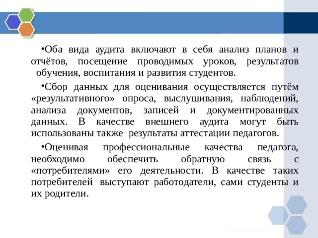 Оба вида аудита включают в себя анализ планов и отчётов, посещение проводимых уроков, результатов   обучения, воспитания и развития студентов. Сбор данных для оценивания осуществляется путём «результативного» опроса, выслушивания, наблюдений, анализа документов, записей и документированных данных. В качестве внешнего аудита могут быть использованы также  результаты аттестации педагогов. Оценивая профессиональные качества педагога, необходимо обеспечить обратную связь с «потребителями» его деятельности. В качестве таких потребителей  выступают работодатели, сами студенты и их родители.  