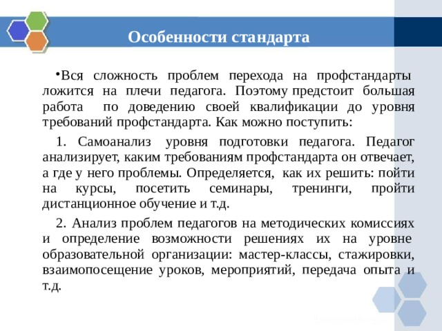 Особенности стандарта Вся сложность проблем перехода на профстандарты  ложится на плечи педагога. Поэтому предстоит большая работа по доведению своей квалификации до уровня требований профстандарта. Как можно поступить: 1. Самоанализ  уровня подготовки педагога. Педагог анализирует, каким требованиям профстандарта он отвечает, а где у него проблемы. Определяется,  как их решить: пойти на курсы, посетить семинары, тренинги, пройти дистанционное обучение и т.д. 2. Анализ проблем педагогов на методических комиссиях и определение возможности решениях их на уровне  образовательной организации: мастер-классы, стажировки, взаимопосещение уроков, мероприятий, передача опыта и т.д. 
