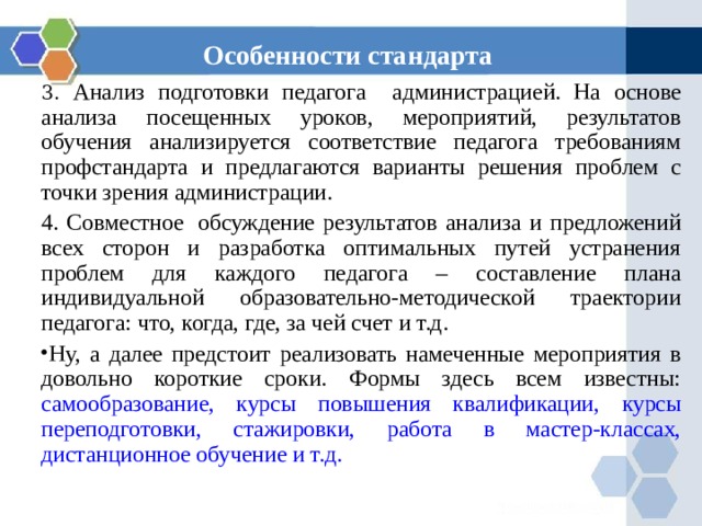 Особенности стандарта 3. Анализ подготовки педагога администрацией. На основе анализа посещенных уроков, мероприятий, результатов обучения анализируется соответствие педагога требованиям профстандарта и предлагаются варианты решения проблем с точки зрения администрации. 4. Совместное  обсуждение результатов анализа и предложений всех сторон и разработка оптимальных путей устранения проблем для каждого педагога – составление плана индивидуальной образовательно-методической траектории педагога: что, когда, где, за чей счет и т.д. Ну, а далее предстоит реализовать намеченные мероприятия в довольно короткие сроки. Формы здесь всем известны:  самообразование,  курсы повышения квалификации,  курсы переподготовки,  стажировки,  работа в мастер-классах,  дистанционное обучение и т.д. 