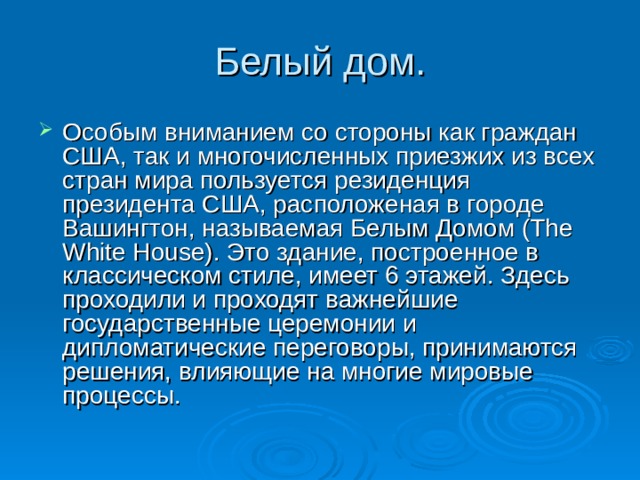 Белый дом. Особым вниманием со стороны как граждан США, так и многочисленных приезжих из всех стран мира пользуется резиденция президента США, расположеная в городе Вашингтон, называемая Белым Домом (The White House). Это здание, построенное в классическом стиле, имеет 6 этажей. Здесь проходили и проходят важнейшие государственные церемонии и дипломатические переговоры, принимаются решения, влияющие на многие мировые процессы. 