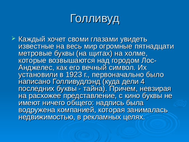 Голливуд Каждый хочет своми глазами увидеть известные на весь мир огромные пятнадцати метровые буквы (на щитах) на холме, которые возвышаются над городом Лос-Анджелес, как его вечный символ. Их установили в 1923 г., первоначально было написано Голливудлэнд (куда дели 4 последних буквы - тайна). Причем, невзирая на расхожее представление, с кино буквы не имеют ничего общего: надпись была водружена компанией, которая занималась недвижимостью, в рекламных целях.  
