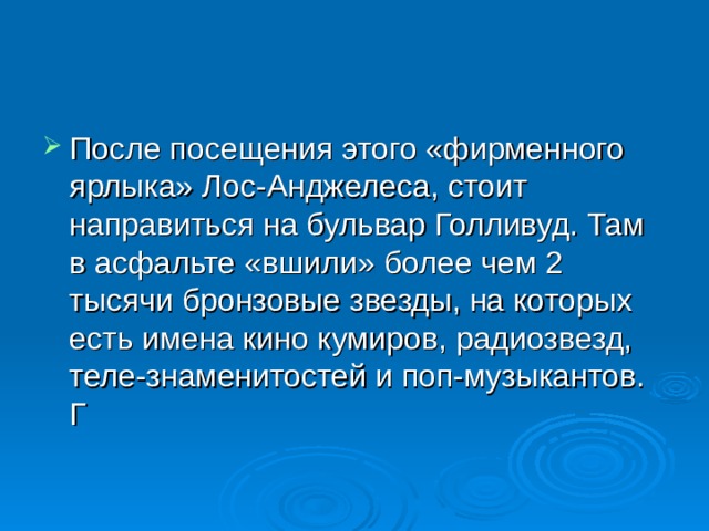 После посещения этого «фирменного ярлыка» Лос-Анджелеса, стоит направиться на бульвар Голливуд. Там в асфальте «вшили» более чем 2 тысячи бронзовые звезды, на которых есть имена кино кумиров, радиозвезд, теле-знаменитостей и поп-музыкантов. Г 