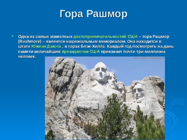 Гора Рашмор   Одна из самых известных  достопримечательностей США  – гора Рашмор (Rushmore) – является национальным мемориалом. Она находится в штате  Южная Дакота  , в горах Блэк-Хиллз. Каждый год посмотреть на дань памяти величайшим  президентам США  приезжает почти три миллиона человек.    