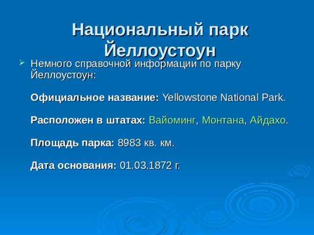 Национальный парк Йеллоустоун   Немного справочной информации по парку Йеллоустоун:   Официальное название:  Yellowstone National Park.   Расположен в штатах:   Вайоминг ,  Монтана ,  Айдахо .    Площадь парка:  8983 кв. км.   Дата основания:  01.03.1872 г.   