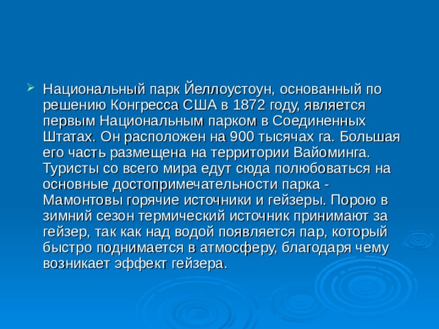 Национальный парк Йеллоустоун, основанный по решению Конгресса США в 1872 году, является первым Национальным парком в Соединенных Штатах. Он расположен на 900 тысячах га. Большая его часть размещена на территории Вайоминга. Туристы со всего мира едут сюда полюбоваться на основные достопримечательности парка - Мамонтовы горячие источники и гейзеры. Порою в зимний сезон термический источник принимают за гейзер, так как над водой появляется пар, который быстро поднимается в атмосферу, благодаря чему возникает эффект гейзера.   