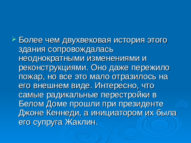 Более чем двухвековая история этого здания сопровождалась неоднократными изменениями и реконструкциями. Оно даже пережило пожар, но все это мало отразилось на его внешнем виде. Интересно, что самые радикальные перестройки в Белом Доме прошли при президенте Джоне Кеннеди, а инициатором их была его супруга Жаклин. 