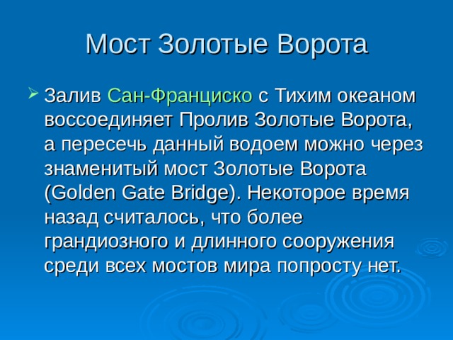Мост Золотые Ворота Залив  Сан-Франциско  с Тихим океаном воссоединяет Пролив Золотые Ворота, а пересечь данный водоем можно через знаменитый мост Золотые Ворота (Golden Gate Bridge). Некоторое время назад считалось, что более грандиозного и длинного сооружения среди всех мостов мира попросту нет.    