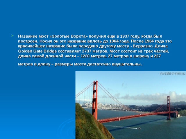 Название мост «Золотые Ворота» получил еще в 1937 году, когда был построен. Носил он это название вплоть до 1964 года. После 1964 года это красивейшее название было передано другому мосту - Верразно. Длина Golden Gate Bridge составляет 2737 метров. Мост состоит из трех частей, длина самой длинной части – 1280 метров. 27 метров в ширину и 227 метров в длину – размеры моста достаточно внушительны . 