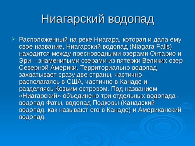 Ниагарский водопад Расположенный на реке Ниагара, которая и дала ему свое название, Ниагарский водопад (Niagara Falls) находится между пресноводными озерами Онтарио и Эри – знаменитыми озерами из пятерки Великих озер Северной Америки. Территориально водопад захватывает сразу две страны, частично располагаясь в США, частично в Канаде и разделяясь Козьим островом. Под названием «Ниагарский» объединено три отдельных водопада - водопад Фаты, водопад Подковы (Канадский водопад, как называют его в Канаде) и Американский водопад.    