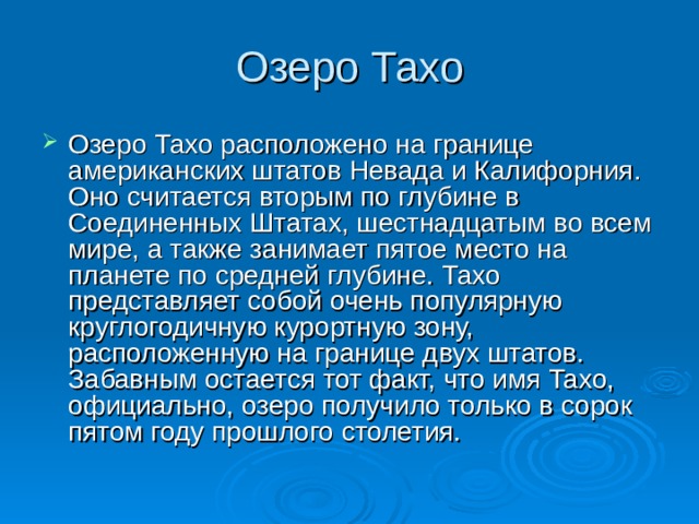 Озеро Тахо Озеро Тахо расположено на границе американских штатов Невада и Калифорния. Оно считается вторым по глубине в Соединенных Штатах, шестнадцатым во всем мире, а также занимает пятое место на планете по средней глубине. Тахо представляет собой очень популярную круглогодичную курортную зону, расположенную на границе двух штатов. Забавным остается тот факт, что имя Тахо, официально, озеро получило только в сорок пятом году прошлого столетия. 