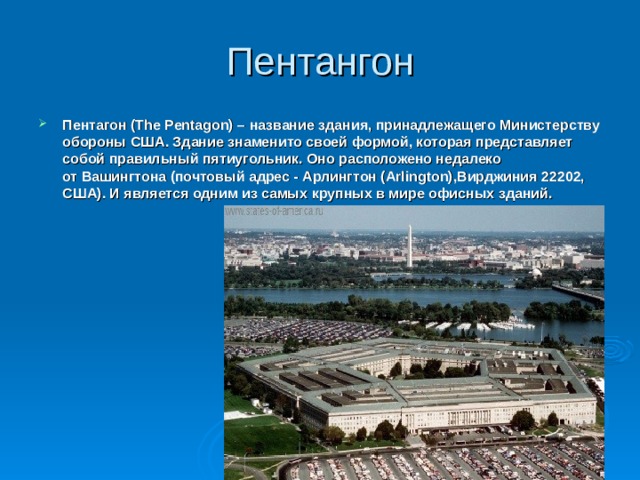 Пентангон Пентагон (The Pentagon) – название здания, принадлежащего Министерству обороны США. Здание знаменито своей формой, которая представляет собой правильный пятиугольник. Оно расположено недалеко от Вашингтона (почтовый адрес - Арлингтон (Arlington),Вирджиния 22202, США). И является одним из самых крупных в мире офисных зданий.    