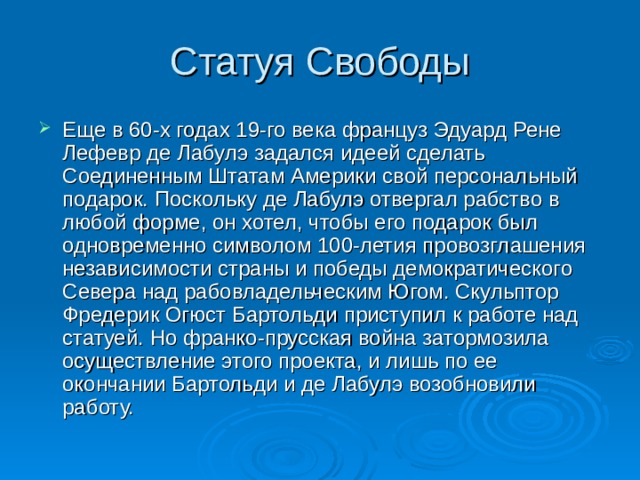 Статуя Свободы Еще в 60-х годах 19-го века француз Эдуард Рене Лефевр де Лабулэ задался идеей сделать Соединенным Штатам Америки свой персональный подарок. Поскольку де Лабулэ отвергал рабство в любой форме, он хотел, чтобы его подарок был одновременно символом 100-летия провозглашения независимости страны и победы демократического Севера над рабовладельческим Югом. Скульптор Фредерик Огюст Бартольди приступил к работе над статуей. Но франко-прусская война затормозила осуществление этого проекта, и лишь по ее окончании Бартольди и де Лабулэ возобновили работу.  