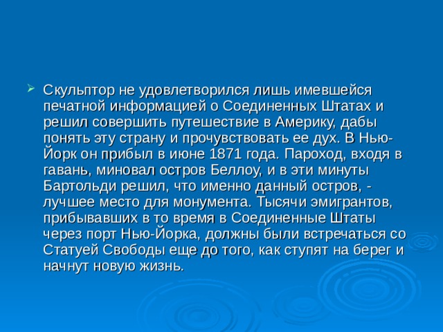 Скульптор не удовлетворился лишь имевшейся печатной информацией о Соединенных Штатах и решил совершить путешествие в Америку, дабы понять эту страну и прочувствовать ее дух. В Нью-Йорк он прибыл в июне 1871 года. Пароход, входя в гавань, миновал остров Беллоу, и в эти минуты Бартольди решил, что именно данный остров, - лучшее место для монумента. Тысячи эмигрантов, прибывавших в то время в Соединенные Штаты через порт Нью-Йорка, должны были встречаться со Статуей Свободы еще до того, как ступят на берег и начнут новую жизнь.  