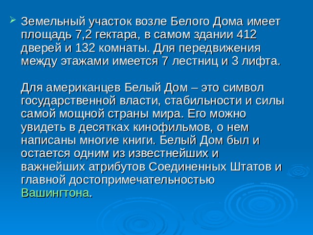 Земельный участок возле Белого Дома имеет площадь 7,2 гектара, в самом здании 412 дверей и 132 комнаты. Для передвижения между этажами имеется 7 лестниц и 3 лифта.    Для американцев Белый Дом – это символ государственной власти, стабильности и силы самой мощной страны мира. Его можно увидеть в десятках кинофильмов, о нем написаны многие книги. Белый Дом был и остается одним из известнейших и важнейших атрибутов Соединенных Штатов и главной достопримечательностью  Вашингтона .  