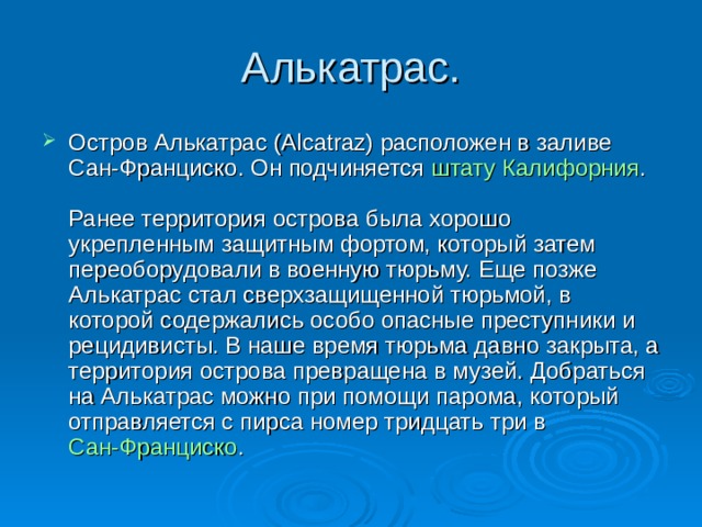 Алькатрас. Остров Алькатрас (Alcatraz) расположен в заливе Сан-Франциско. Он подчиняется  штату Калифорния .   Ранее территория острова была хорошо укрепленным защитным фортом, который затем переоборудовали в военную тюрьму. Еще позже Алькатрас стал сверхзащищенной тюрьмой, в которой содержались особо опасные преступники и рецидивисты. В наше время тюрьма давно закрыта, а территория острова превращена в музей. Добраться на Алькатрас можно при помощи парома, который отправляется с пирса номер тридцать три в Сан-Франциско .  