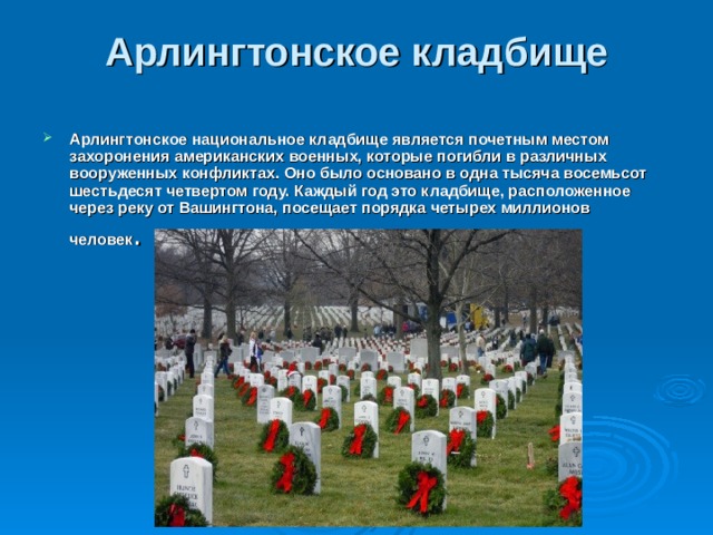 Арлингтонское кладбище   Арлингтонское национальное кладбище является почетным местом захоронения американских военных, которые погибли в различных вооруженных конфликтах. Оно было основано в одна тысяча восемьсот шестьдесят четвертом году. Каждый год это кладбище, расположенное через реку от Вашингтона, посещает порядка четырех миллионов человек .  