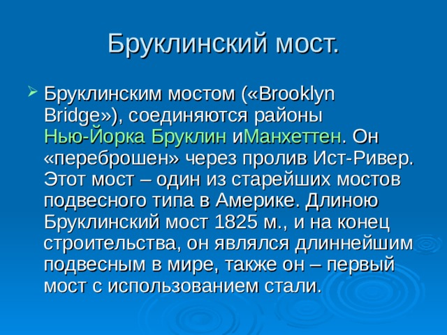 Бруклинский мост. Бруклинским мостом («Brooklyn Bridge»), соединяются районы  Нью-Йорка   Бруклин  и Манхеттен . Он «переброшен» через пролив Ист-Ривер. Этот мост – один из старейших мостов подвесного типа в Америке. Длиною Бруклинский мост 1825 м., и на конец строительства, он являлся длиннейшим подвесным в мире, также он – первый мост с использованием стали.  