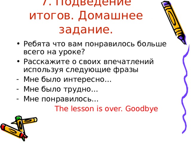 7. Подведение итогов. Домашнее задание. Ребята что вам понравилось больше всего на уроке? Расскажите о своих впечатлений используя следующие фразы Мне было интересно… Мне было трудно… Мне понравилось…   The lesson is over. Goodbye 
