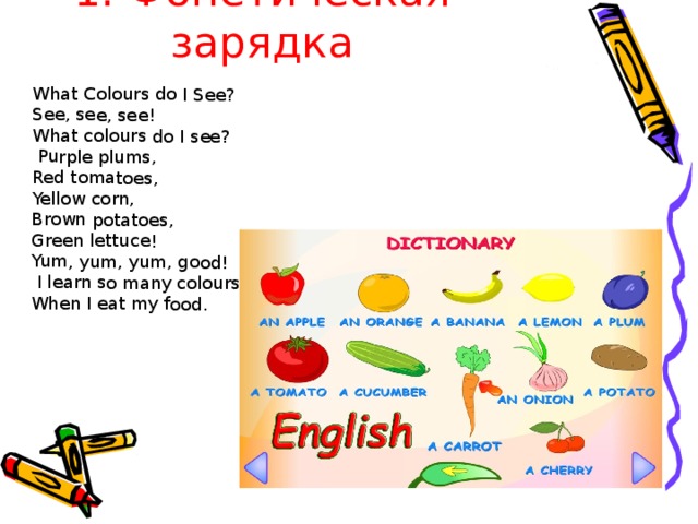 1. Фонетическая зарядка What Colours do I See? See, see, see! What colours do I see?  Purple plums, Red tomatoes, Yellow corn, Brown potatoes, Green lettuce! Yum, yum, yum, good!  I learn so many colours, When I eat my food. 