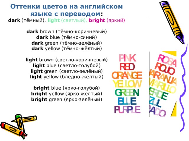 Оттенки цветов на английском языке с переводом : dark  (тёмный),   light  (светлый),   bright  (яркий)   dark   brown  (тёмно-коричневый) dark   blue  (тёмно-синий) dark   green  (тёмно-зелёный) dark   yellow  (тёмно-жёлтый)   light   brown  (светло-коричневый) light  blue (светло- голубой) light  green (светло- зелёный) light  yellow ( бледно - жёлтый)   bright  blue ( ярко-голубой) bright  yellow ( ярко-жёлтый) bright  green ( ярко-зелёный)   