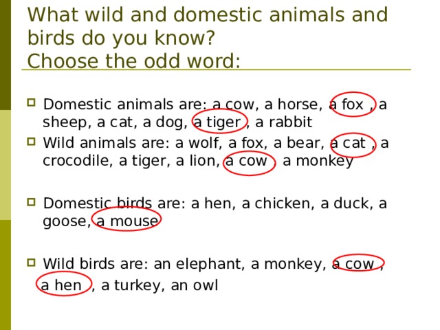        What wild and domestic animals and birds do you know?  Choose the odd word: Domestic animals are: a cow, a horse, a fox  , a sheep, a cat, a dog, a tiger  , a rabbit Wild animals are: a wolf, a fox, a bear, a cat  , a crocodile, a tiger, a lion, a cow  , a monkey  Domestic birds are: a hen, a chicken, a duck, a goose, a mouse   Wild birds are: an elephant, a monkey, a cow  ,   a hen  , a turkey, an owl 