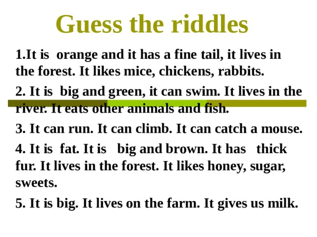 Guess the riddles                     1.It is  orange and it has a fine tail, it lives in the forest. It likes mice, chickens, rabbits. 2. It is  big and green, it can swim. It lives in the river. It eats other animals and fish.  3. It can run. It can climb. It can catch a mouse. 4. It is  fat. It is   big and brown. It has   thick fur. It lives in the forest. It likes honey, sugar, sweets. 5 . It is big. It lives on the farm. It gives us milk. 