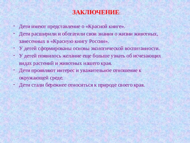 ЗАКЛЮЧЕНИЕ : Дети имеют представление о «Красной книге». Дети расширили и обогатили свои знания о жизни животных, занесенных в «Красную книгу России». У детей сформированы основы экологической воспитанности. У детей появилось желание еще больше узнать об исчезающих видах растений и животных нашего края. Дети проявляют интерес и уважительное отношение к окружающей среде. Дети стали бережнее относиться к природе своего края. 