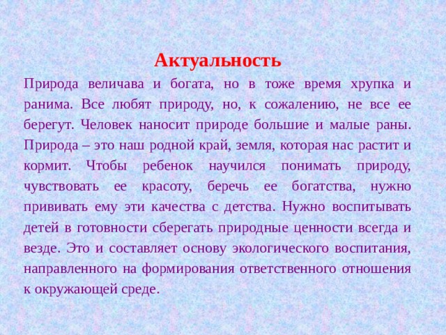 Актуальность Природа величава и богата, но в тоже время хрупка и ранима. Все любят природу, но, к сожалению, не все ее берегут. Человек наносит природе большие и малые раны. Природа – это наш родной край, земля, которая нас растит и кормит. Чтобы ребенок научился понимать природу, чувствовать ее красоту, беречь ее богатства, нужно прививать ему эти качества с детства. Нужно воспитывать детей в готовности сберегать природные ценности всегда и везде. Это и составляет основу экологического воспитания, направленного на формирования ответственного отношения к окружающей среде. 