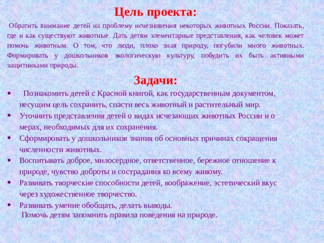 Цель проекта:   Обратить внимание детей на проблему исчезновения некоторых животных России. Показать, где и как существуют животные. Дать детям элементарные представления, как человек может помочь животным. О том, что люди, плохо зная природу, погубили много животных. Формировать у дошкольников экологическую культуру, побудить их быть активными защитниками природы. Задачи:    Познакомить детей с Красной книгой, как государственным документом, несущим цель сохранить, спасти весь животный и растительный мир. Уточнить представления детей о видах исчезающих животных России и о мерах, необходимых для их сохранения. Сформировать у дошкольников знания об основных причинах сокращения численности животных. Воспитывать доброе, милосердное, ответственное, бережное отношение к природе, чувство доброты и сострадания ко всему живому. Развивать творческие способности детей, воображение, эстетический вкус через художественное творчество. Развивать умение обобщать, делать выводы.  Помочь детям запомнить правила поведения на природе. 