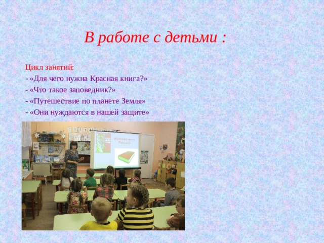 В работе с детьми : Цикл занятий: - «Для чего нужна Красная книга?» - «Что такое заповедник?» - «Путешествие по планете Земля» - «Они нуждаются в нашей защите» 