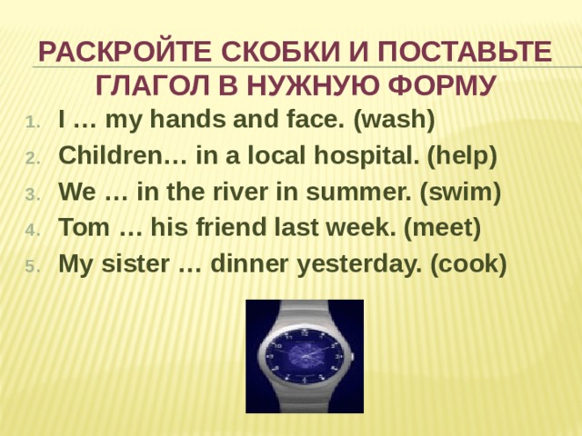 Раскройте скобки и поставьте глагол в нужную форму I … my hands and face.  (wash) Children… in a local hospital. (help) We … in the river in summer. (swim) Tom … his friend last week. (meet) My sister … dinner yesterday. (cook)  